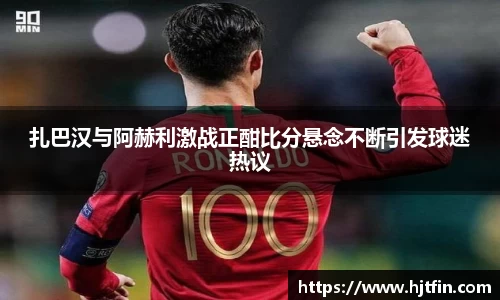 扎巴汉与阿赫利激战正酣比分悬念不断引发球迷热议